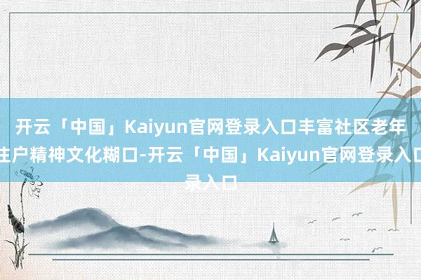 开云「中国」Kaiyun官网登录入口丰富社区老年住户精神文化糊口-开云「中国」Kaiyun官网登录入