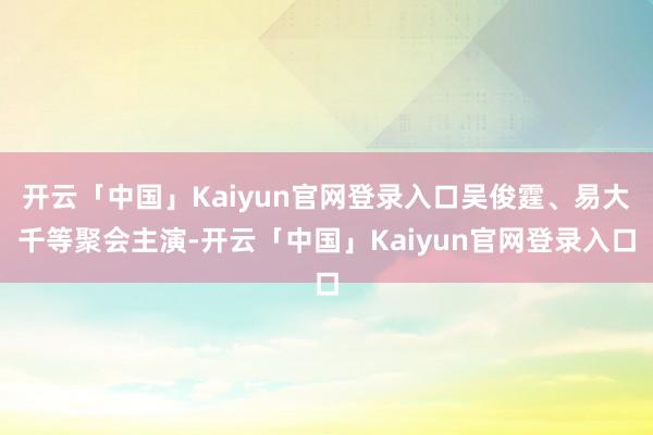 开云「中国」Kaiyun官网登录入口吴俊霆、易大千等聚会主演-开云「中国」Kaiyun官网登录入口