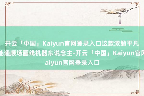 开云「中国」Kaiyun官网登录入口这款激勉平凡温雅的智能通顺场画线机器东说念主-开云「中国」Kai