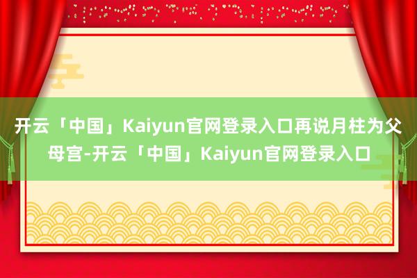开云「中国」Kaiyun官网登录入口　　再说月柱为父母宫-开云「中国」Kaiyun官网登录入口