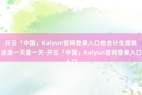 开云「中国」Kaiyun官网登录入口他合计生涯就该混一天是一天-开云「中国」Kaiyun官网登录入口