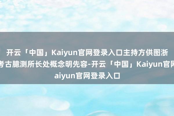 开云「中国」Kaiyun官网登录入口主持方供图浙江省文物考古臆测所长处概念明先容-开云「中国」Kai
