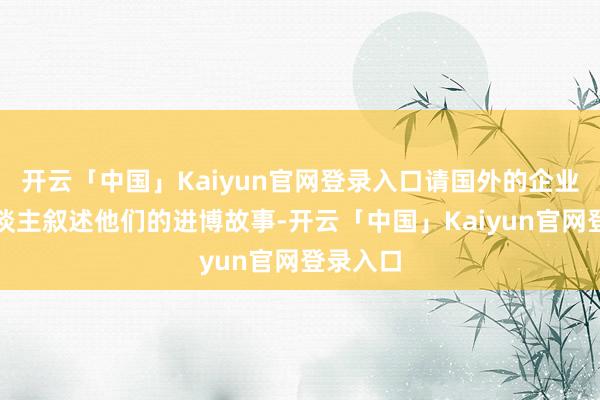 开云「中国」Kaiyun官网登录入口请国外的企业掌门东谈主叙述他们的进博故事-开云「中国」Kaiyu