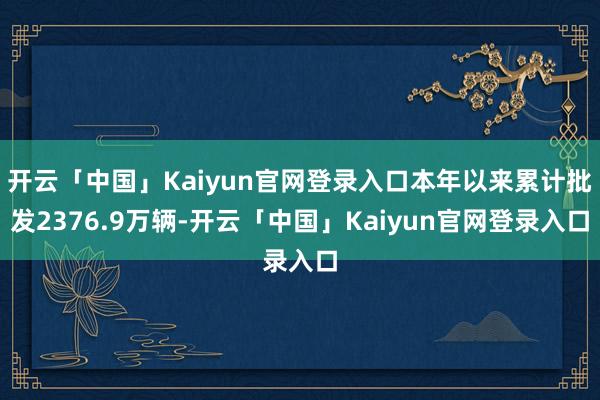 开云「中国」Kaiyun官网登录入口本年以来累计批发2376.9万辆-开云「中国」Kaiyun官网登