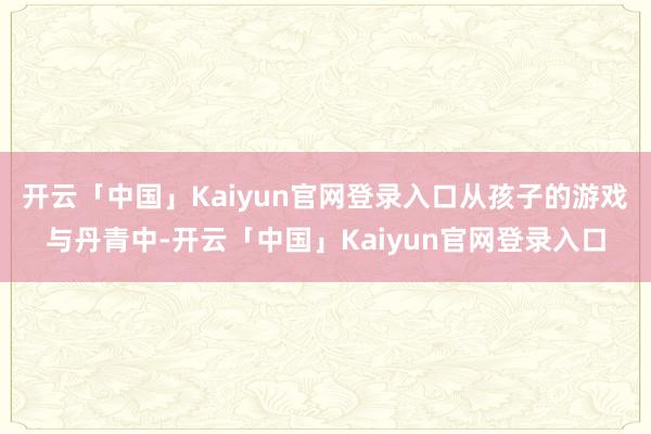 开云「中国」Kaiyun官网登录入口从孩子的游戏与丹青中-开云「中国」Kaiyun官网登录入口