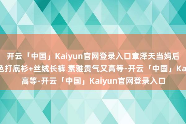 开云「中国」Kaiyun官网登录入口章泽天当妈后气质大变! 穿酒红色打底衫+丝绒长裤 素雅贵气又高等-开云「中国」Kaiyun官网登录入口