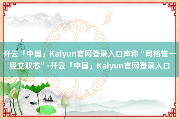 开云「中国」Kaiyun官网登录入口声称“同档惟一竖立双芯”-开云「中国」Kaiyun官网登录入口