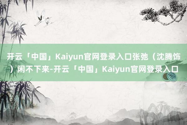 开云「中国」Kaiyun官网登录入口张弛（沈腾饰）闲不下来-开云「中国」Kaiyun官网登录入口