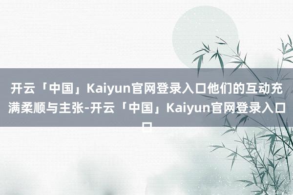 开云「中国」Kaiyun官网登录入口他们的互动充满柔顺与主张-开云「中国」Kaiyun官网登录入口